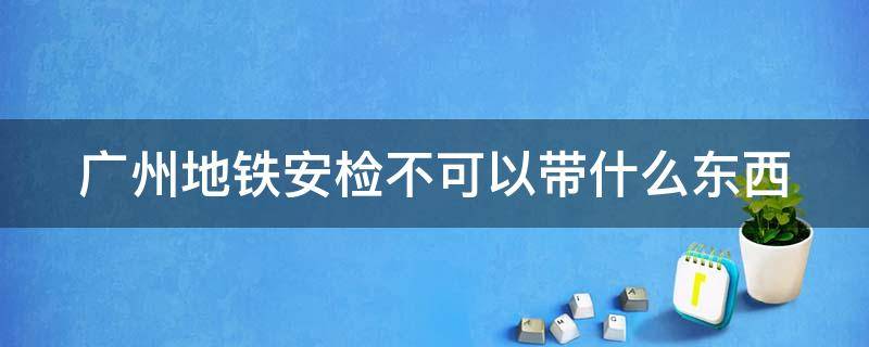 广州地铁安检不可以带什么东西 广州地铁安检不能带什么