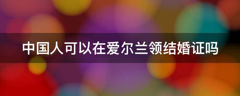 中国人可以在爱尔兰领结婚证吗 中国人可以在爱尔兰领结婚证吗女方