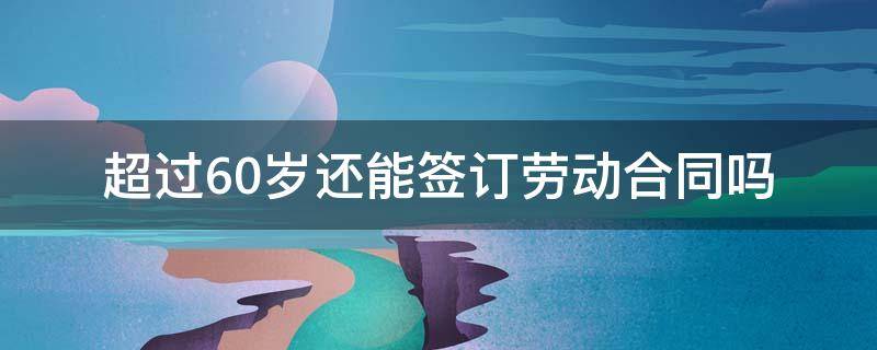 超过60岁还能签订劳动合同吗 60岁以上是否可以签订劳动