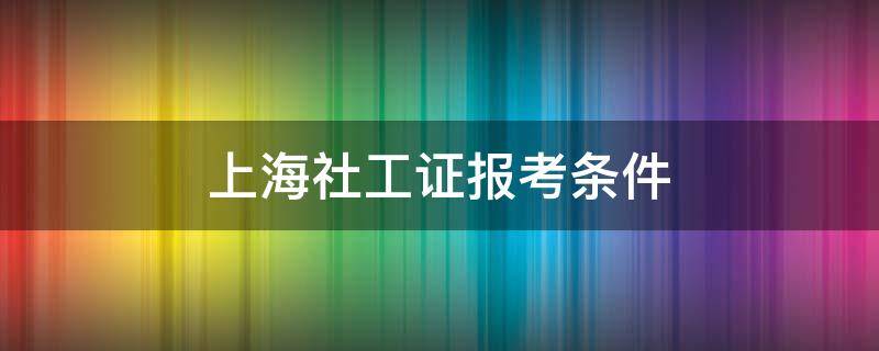 上海社工证报考条件（上海社工证报考条件2021报名时间）