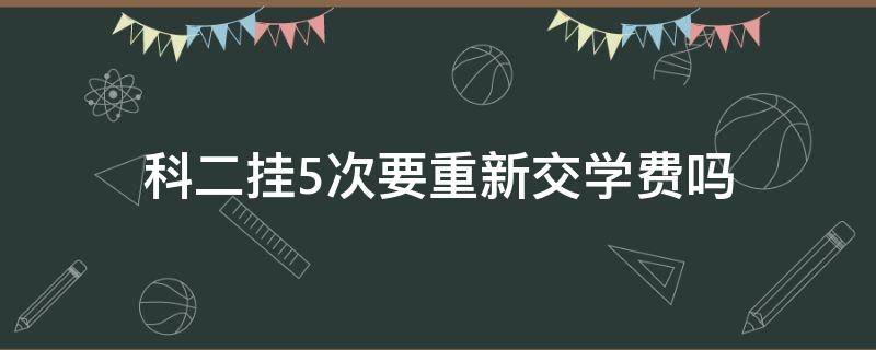 科二挂5次要重新交学费吗（科二挂了五次之后从头来还要交学费吗）