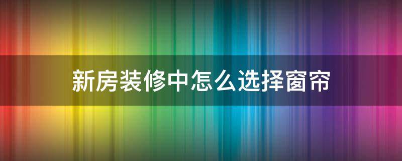 新房装修中怎么选择窗帘（新装修的房子窗帘怎么选）