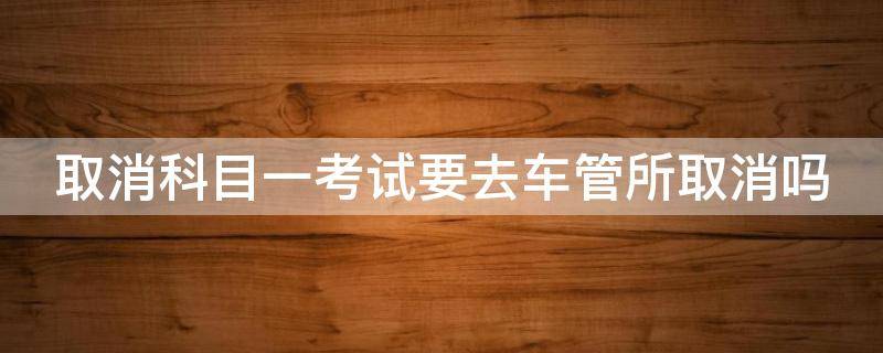 取消科目一考试要去车管所取消吗 取消科目一考试要去车管所取消吗要多久