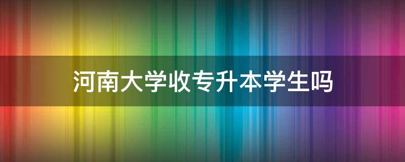 河南大学收专升本学生吗 河南校内专升本的大学