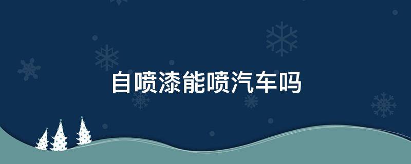 自喷漆能喷汽车吗（自喷漆可以喷汽车吗?）