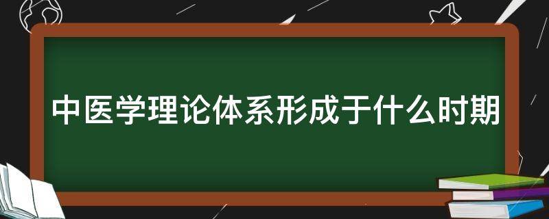 中医学理论体系形成于什么时期 中医学理论体系形成于哪个时期