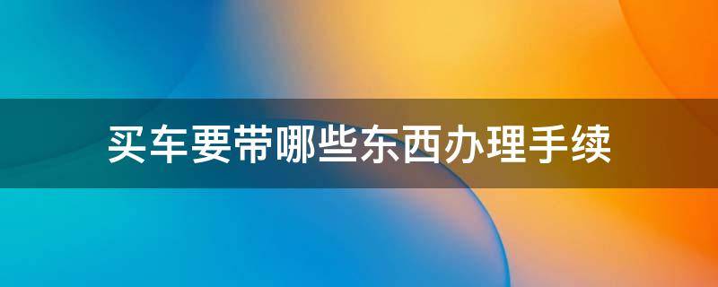 买车要带哪些东西办理手续 买车的时候都需要办什么手续