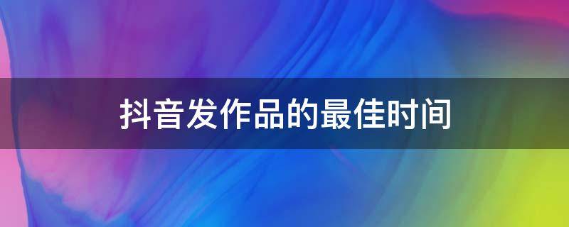 抖音发作品的最佳时间（节假日抖音发作品的最佳时间）