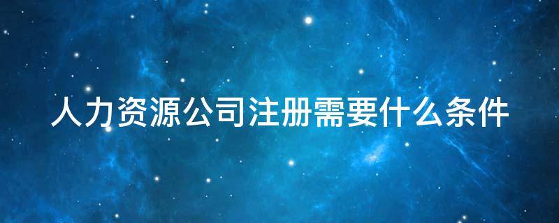 人力资源公司注册需要什么条件 人力资源公司注册需要什么条件费用大概多少