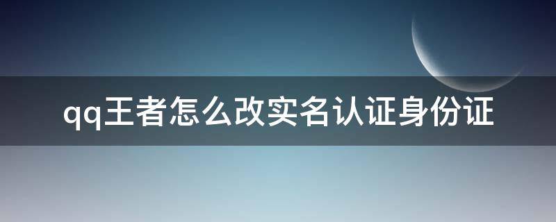 qq王者怎么改实名认证身份证（qq王者怎么更改实名认证身份证号）