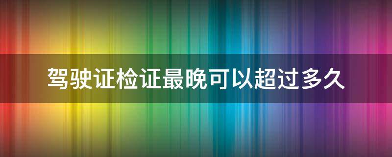 驾驶证检证最晚可以超过多久（检驾驶证不能超过多少天）