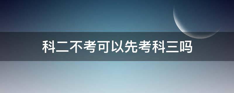 科二不考可以先考科三吗 科二不考能先考科三吗