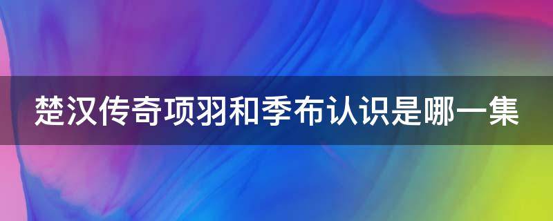 楚汉传奇项羽和季布认识是哪一集 楚汉传奇项羽之死是哪一集