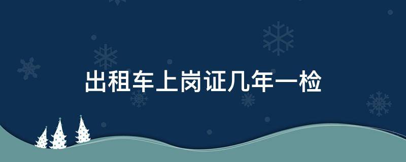 出租车上岗证几年一检（出租车上岗证好几年没检还能检吗）