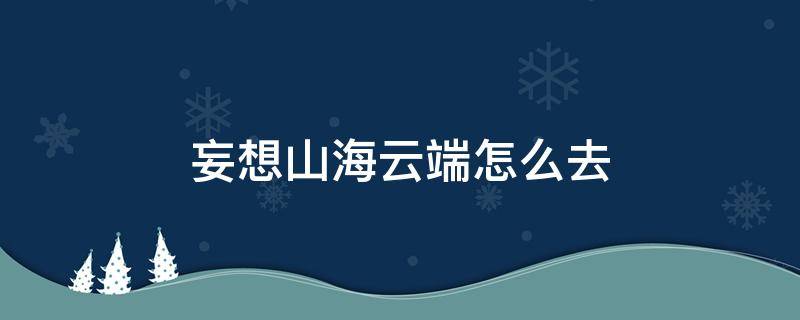 妄想山海云端怎么去（妄想山海云端怎么去山海一号）