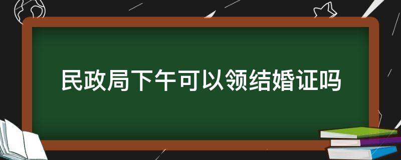 民政局下午可以领结婚证吗 民政局登记结婚下午可以吗