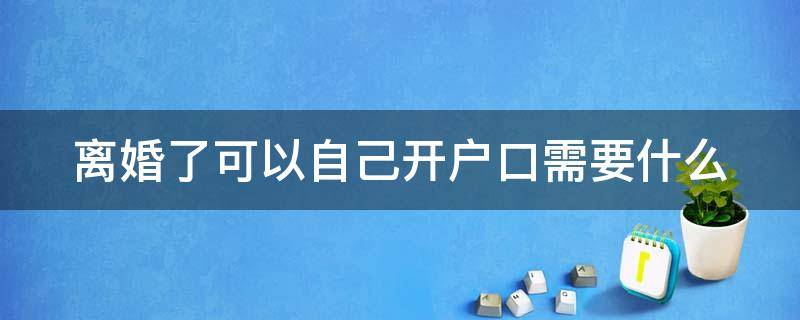 离婚了可以自己开户口需要什么 离婚了可以自己开户口吗