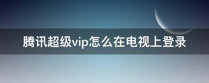 腾讯超级vip怎么在电视上登录（腾讯视频超级vip怎么在电视上登录）