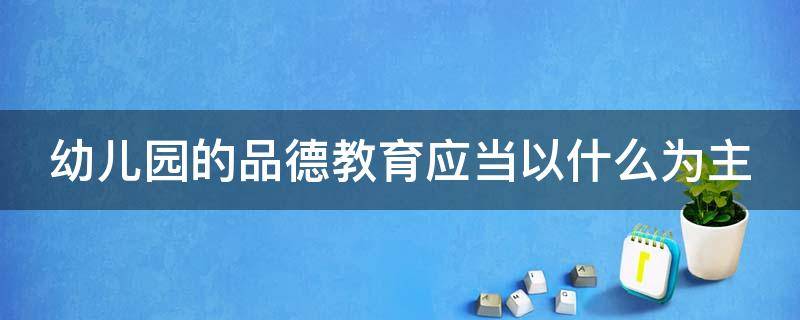 幼儿园的品德教育应当以什么为主 幼儿园的品德教育应当以什么为主注重潜移默化的影响