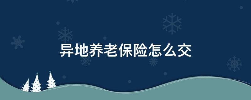 异地养老保险怎么交（异地养老保险怎么交用本人回去办理吗）