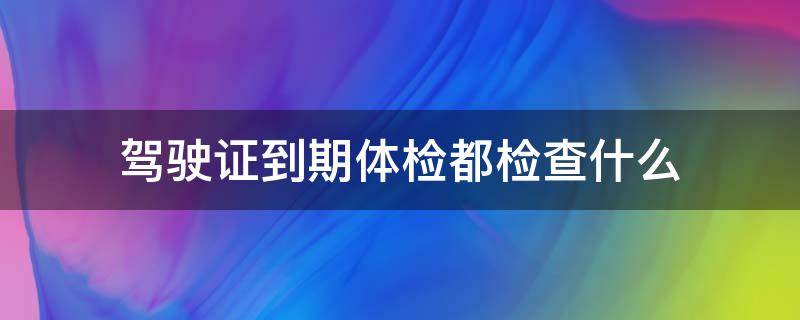 驾驶证到期体检都检查什么（驾驶证到期体检都检查什么鲅鱼圈哪个医院能检查）