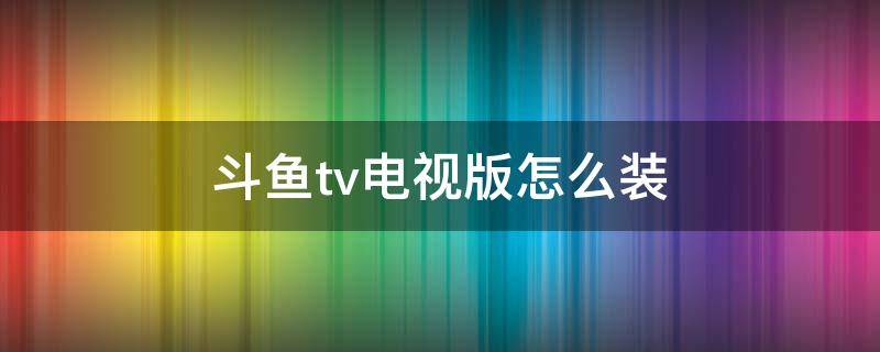 斗鱼tv电视版怎么装（电视如何装斗鱼）