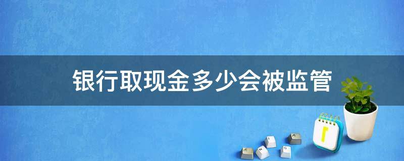 银行取现金多少会被监管（现金取款多少会被监管）