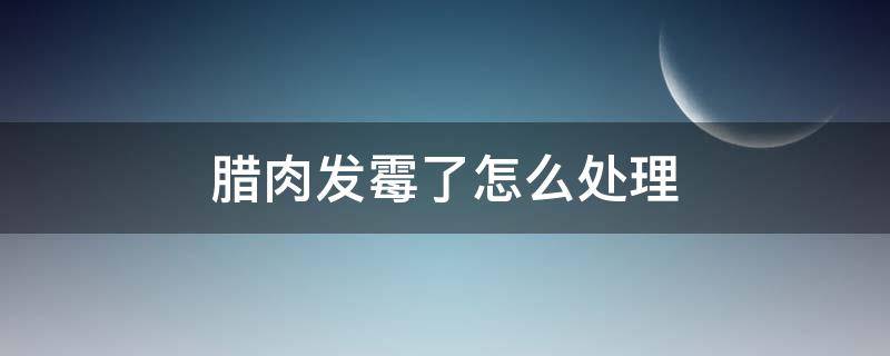 腊肉发霉了怎么处理 腊肉发霉了怎么处理方法