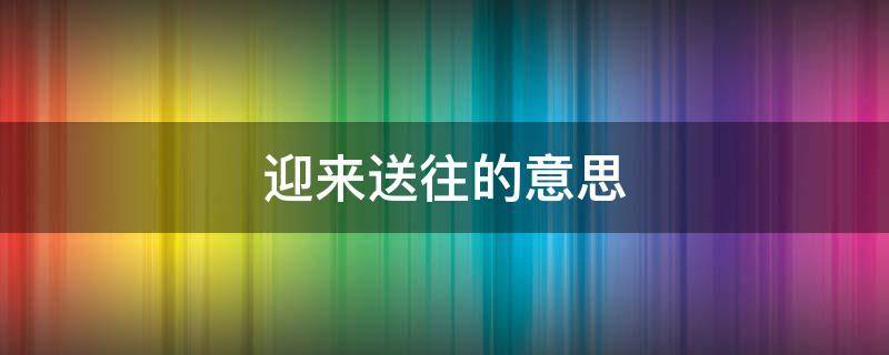 迎来送往的意思（迎来送往的意思解释）