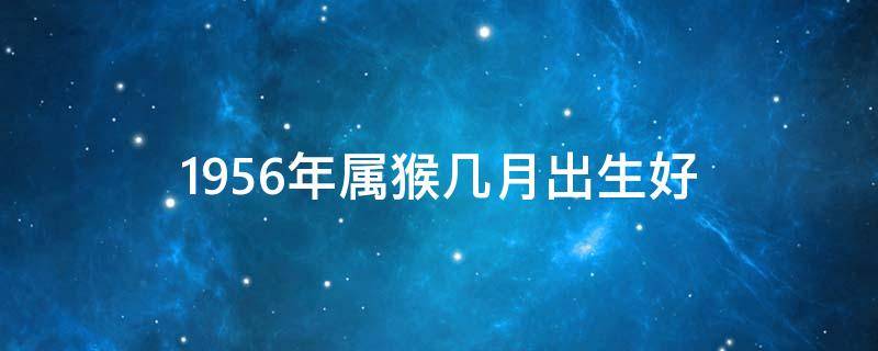 1956年属猴几月出生好 1956年出生的属猴的是什么命