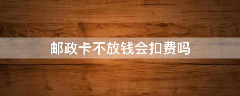 邮政卡不放钱会扣费吗（邮政卡不放钱会扣费吗 以后注销要不要补上）