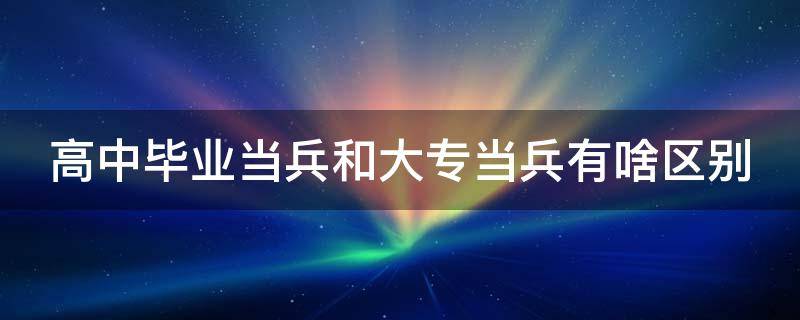 高中毕业当兵和大专当兵有啥区别（高中毕业当兵和大专当兵有啥区别吗）