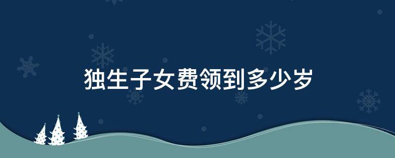 独生子女费领到多少岁 独生子女费领到多大岁数