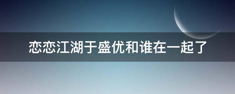 恋恋江湖于盛优和谁在一起了 恋恋江湖于盛优假装失忆