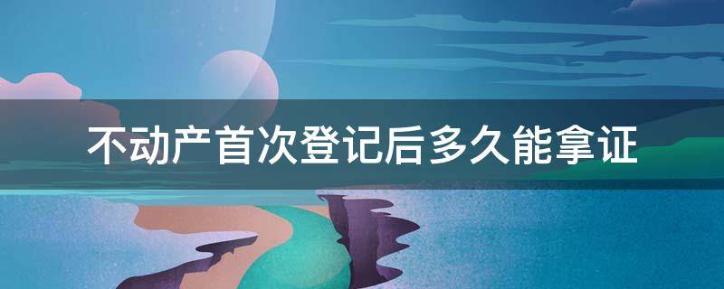 不动产首次登记后多久能拿证 不动产登记证一般什么时候可以拿到