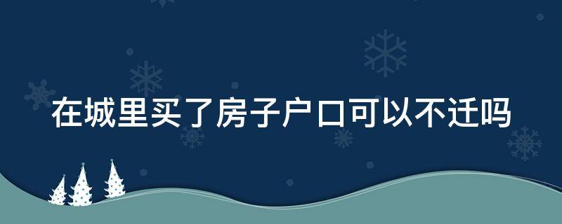 在城里买了房子户口可以不迁吗（城里买房不落户可以吗）