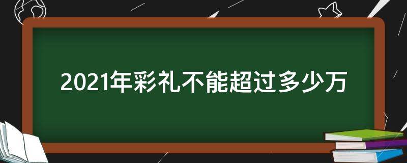 2021年彩礼不能超过多少万 2021年彩礼钱不能超过多少