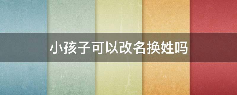 小孩子可以改名换姓吗 可以改名换姓吗?