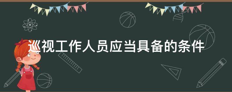 巡视工作人员应当具备的条件（巡视工作人员应当具备的条件包括理想信念坚定对党忠诚）