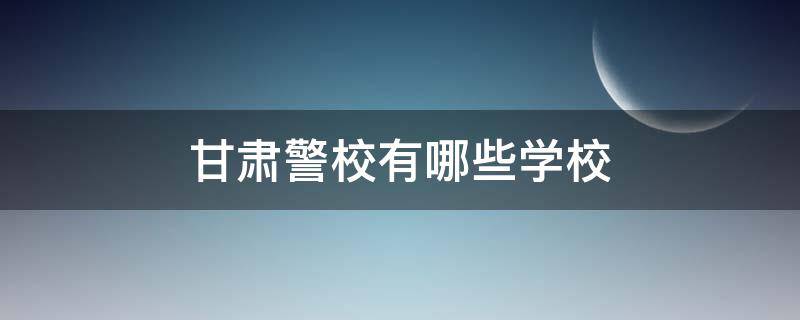 甘肃警校有哪些学校（甘肃警察职业学校是几本）