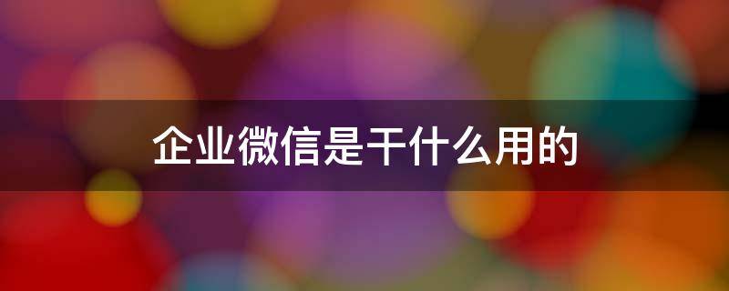 企业微信是干什么用的 企业微信是干什么用的?合法吗