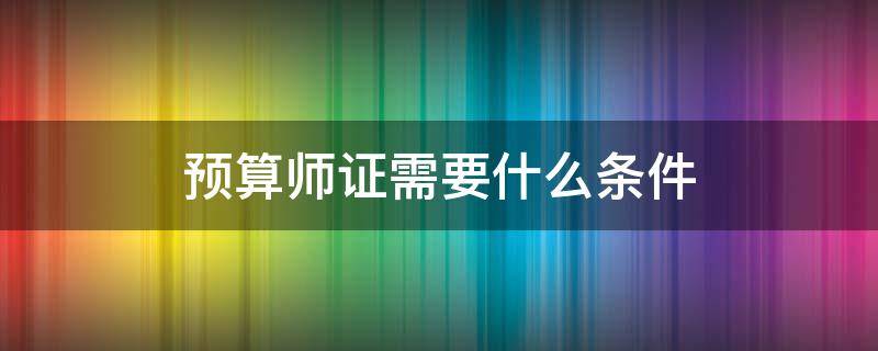 预算师证需要什么条件 考预算师证需要什么条件