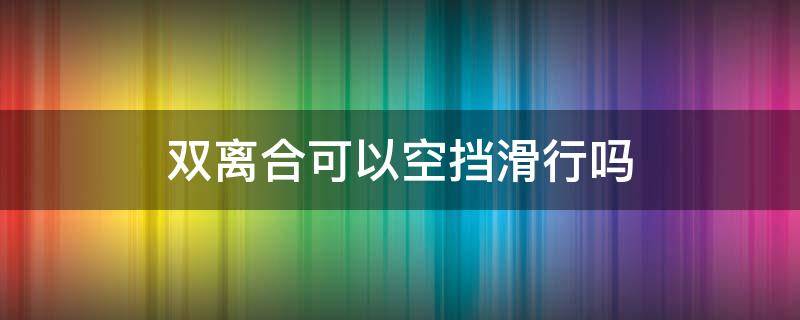 双离合可以空挡滑行吗 双离合为什么不能空挡滑行