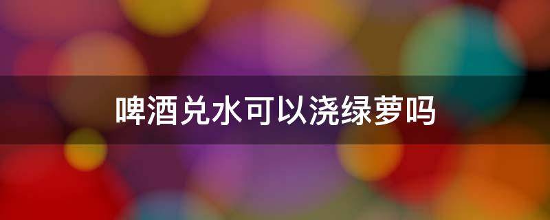 啤酒兑水可以浇绿萝吗 啤酒兑水可以浇绿萝吗也可以同时喷叶吗