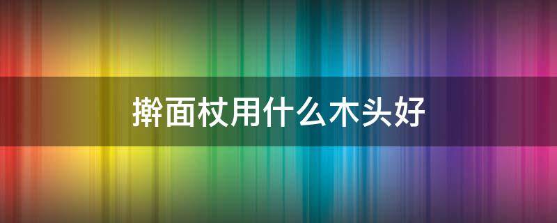 擀面杖用什么木头好 什么木头做擀面杖最好用