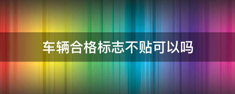 车辆合格标志不贴可以吗 车辆合格标识不贴有影响吗