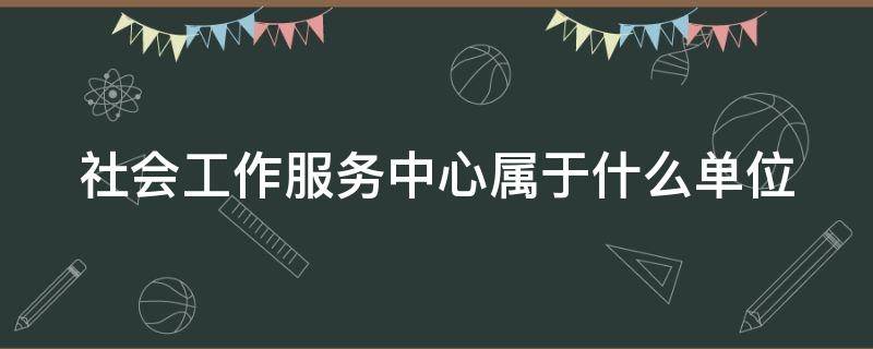 社会工作服务中心属于什么单位 社会工作服务中心属于什么单位类型