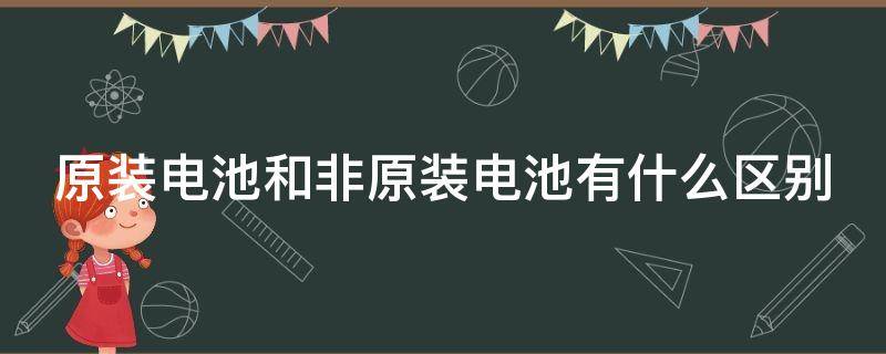 原装电池和非原装电池有什么区别（原装电池和非原装电池有什么区别电动车）