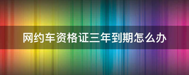 网约车资格证三年到期怎么办 网约车驾驶员资格证三年到期怎么办