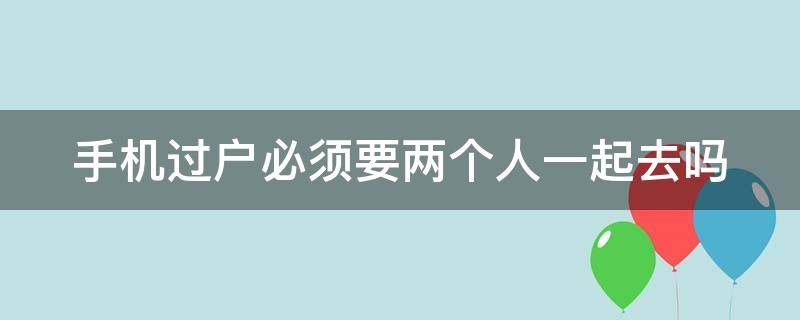 手机过户必须要两个人一起去吗（手机过户必须要两个人一起去吗）